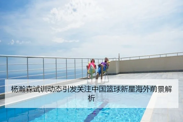 杨瀚森试训动态引发关注中国篮球新星海外前景解析