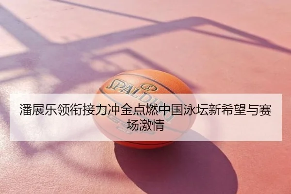 潘展乐领衔接力冲金点燃中国泳坛新希望与赛场激情
