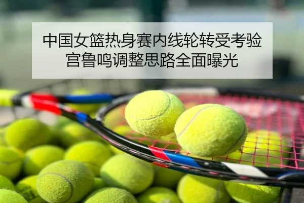 中国女篮热身赛内线轮转受考验 宫鲁鸣调整思路全面曝光