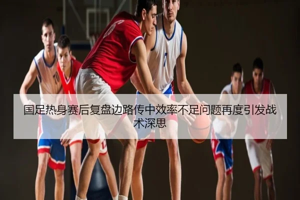 国足热身赛后复盘边路传中效率不足问题再度引发战术深思
