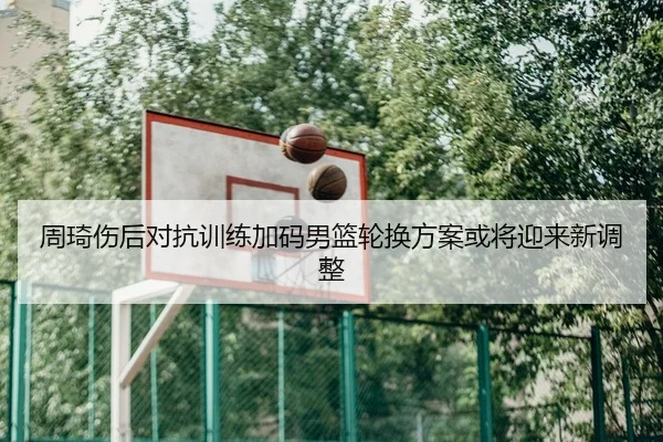 周琦伤后对抗训练加码男篮轮换方案或将迎来新调整