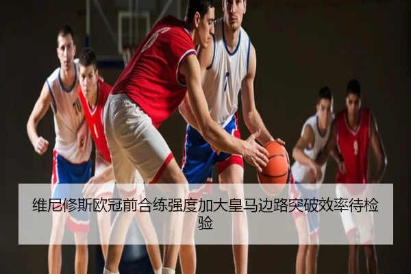 维尼修斯欧冠前合练强度加大皇马边路突破效率待检验