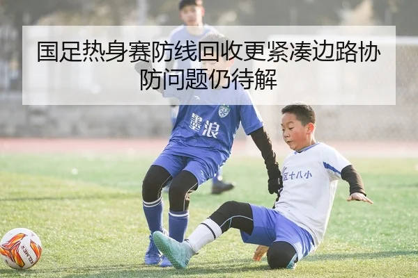 国足热身赛防线回收更紧凑边路协防问题仍待解