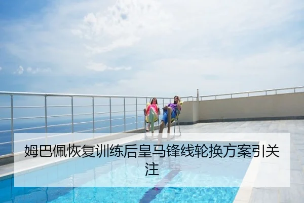 姆巴佩恢复训练后皇马锋线轮换方案引关注