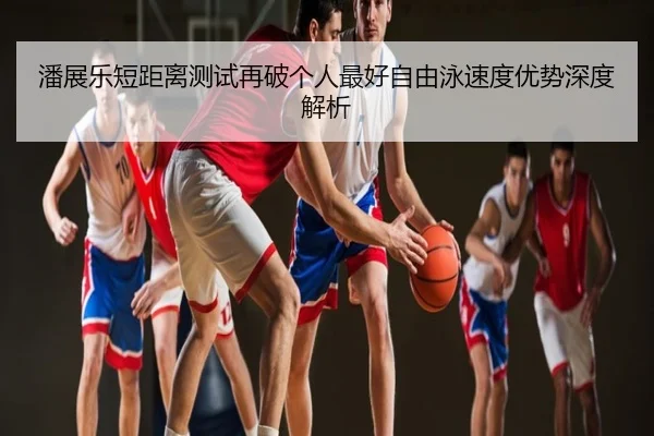 潘展乐短距离测试再破个人最好自由泳速度优势深度解析