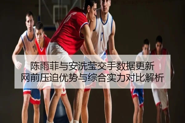 陈雨菲与安洗莹交手数据更新 网前压迫优势与综合实力对比解析