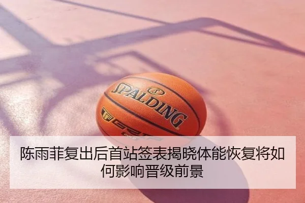 陈雨菲复出后首站签表揭晓体能恢复将如何影响晋级前景